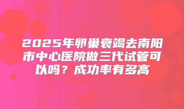 2025年卵巢衰竭去南阳市中心医院做三代试管可以吗?成功率有多高