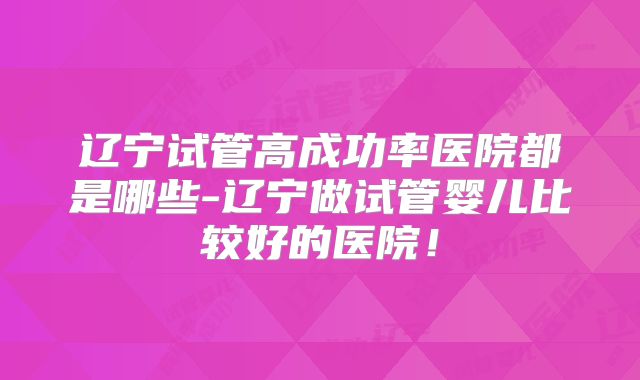 辽宁试管高成功率医院都是哪些-辽宁做试管婴儿比较好的医院!