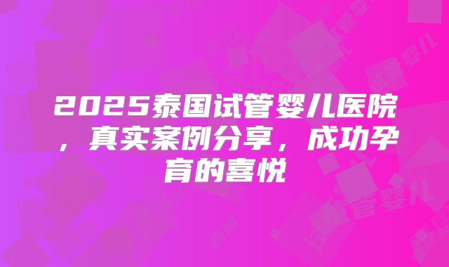 2025泰国试管婴儿医院，真实案例分享，成功孕育的喜悦