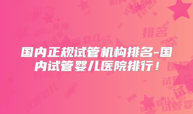 国内正规试管机构排名-国内试管婴儿医院排行！