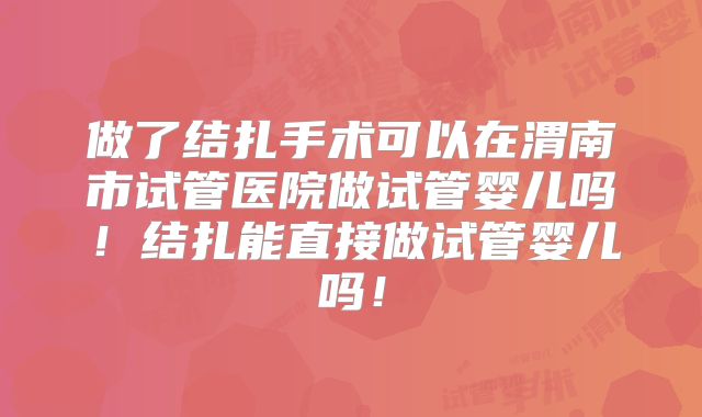 做了结扎手术可以在渭南市试管医院做试管婴儿吗！结扎能直接做试管婴儿吗！