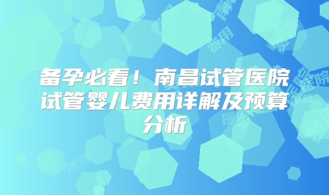 备孕必看！南昌试管医院试管婴儿费用详解及预算分析