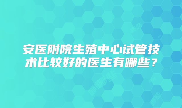 安医附院生殖中心试管技术比较好的医生有哪些？