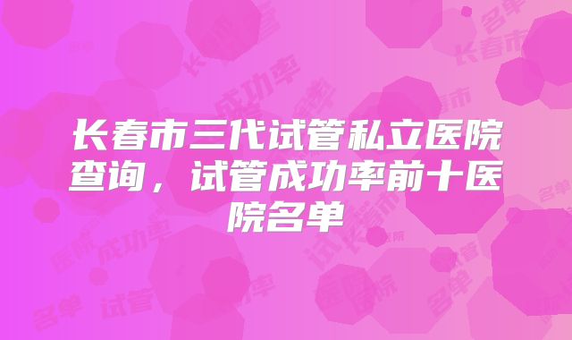 长春市三代试管私立医院查询，试管成功率前十医院名单