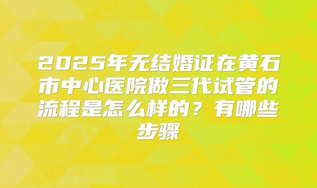 2025年无结婚证在黄石市中心医院做三代试管的流程是怎么样的?有哪些步骤