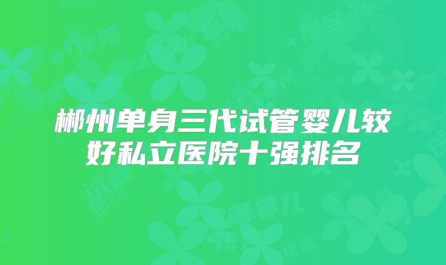 郴州单身三代试管婴儿较好私立医院十强排名