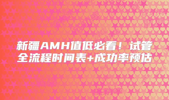 新疆AMH值低必看！试管全流程时间表+成功率预估