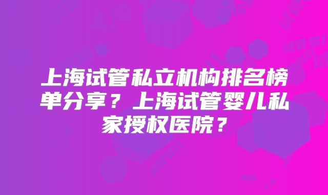 上海试管私立机构排名榜单分享？上海试管婴儿私家授权医院？