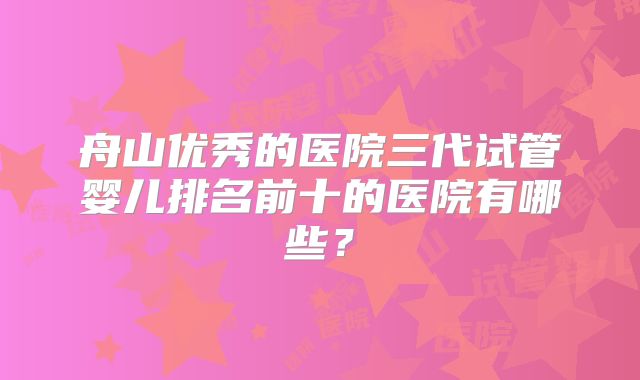 舟山优秀的医院三代试管婴儿排名前十的医院有哪些?