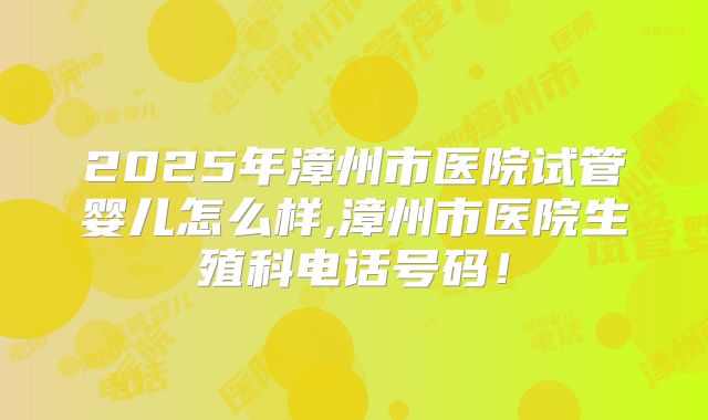 2025年漳州市医院试管婴儿怎么样,漳州市医院生殖科电话号码！