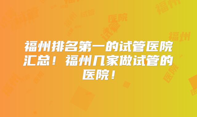 福州排名第一的试管医院汇总！福州几家做试管的医院！