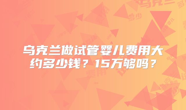 乌克兰做试管婴儿费用大约多少钱?15万够吗?