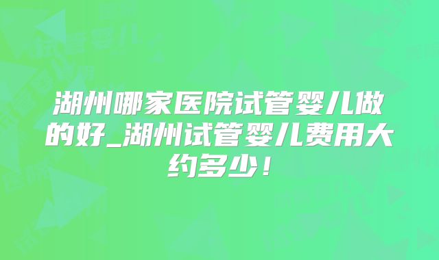 湖州哪家医院试管婴儿做的好_湖州试管婴儿费用大约多少！
