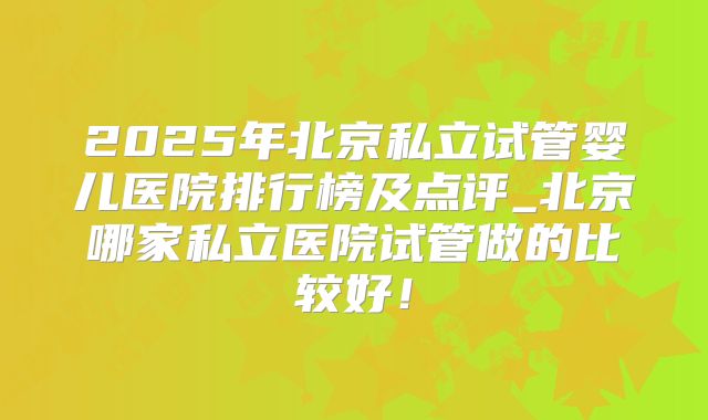 2025年北京私立试管婴儿医院排行榜及点评_北京哪家私立医院试管做的比较好！