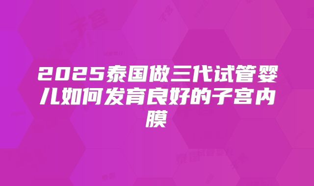 2025泰国做三代试管婴儿如何发育良好的子宫内膜