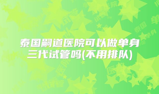 泰国嗣道医院可以做单身三代试管吗(不用排队)