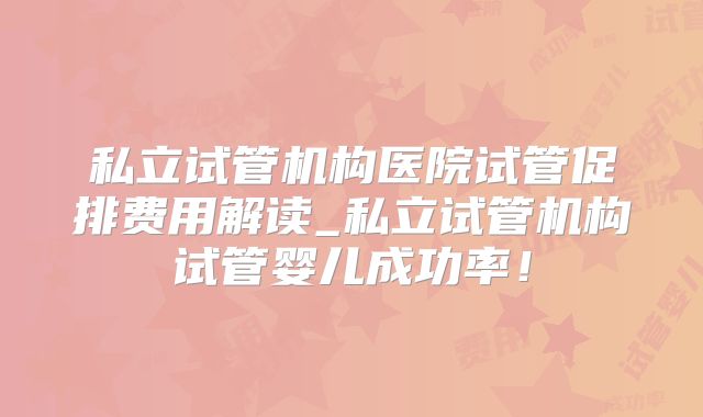 私立试管机构医院试管促排费用解读_私立试管机构试管婴儿成功率!