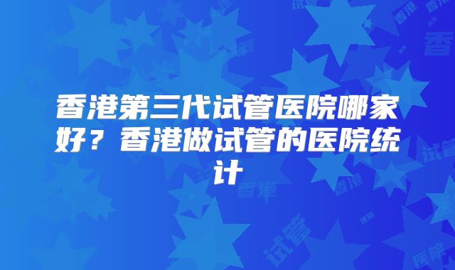 香港第三代试管医院哪家好?香港做试管的医院统计