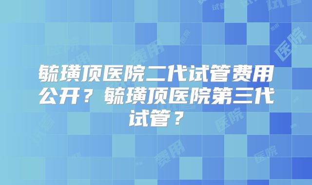毓璜顶医院二代试管费用公开？毓璜顶医院第三代试管？