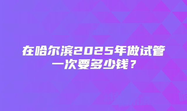 在哈尔滨2025年做试管一次要多少钱?