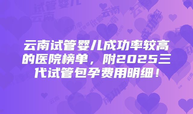 云南试管婴儿成功率较高的医院榜单，附2025三代试管包孕费用明细！