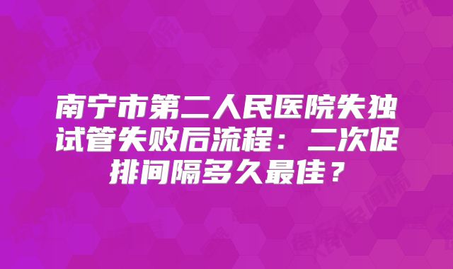 南宁市第二人民医院失独试管失败后流程：二次促排间隔多久最佳？