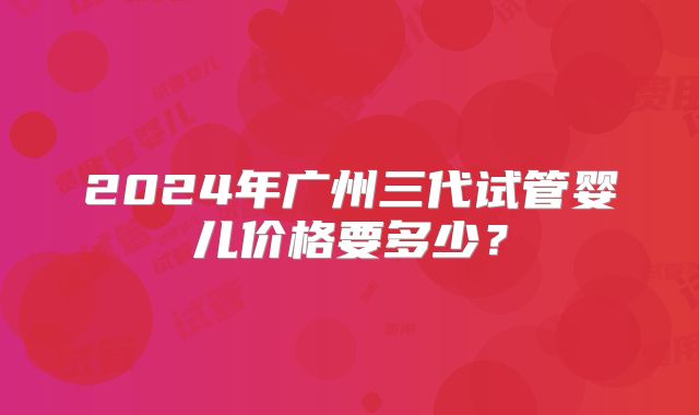 2024年广州三代试管婴儿价格要多少?