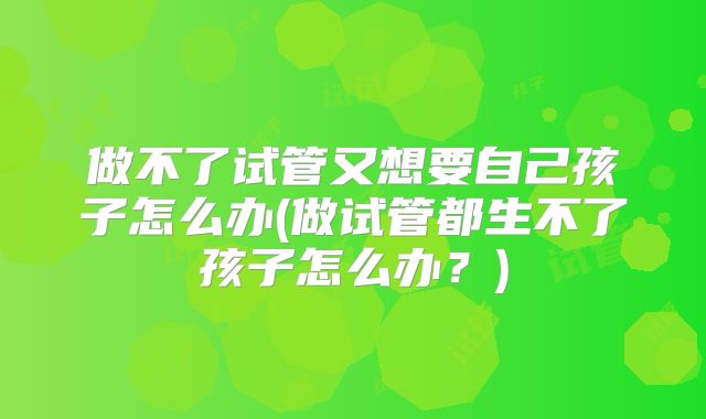 做不了试管又想要自己孩子怎么办(做试管都生不了孩子怎么办?)