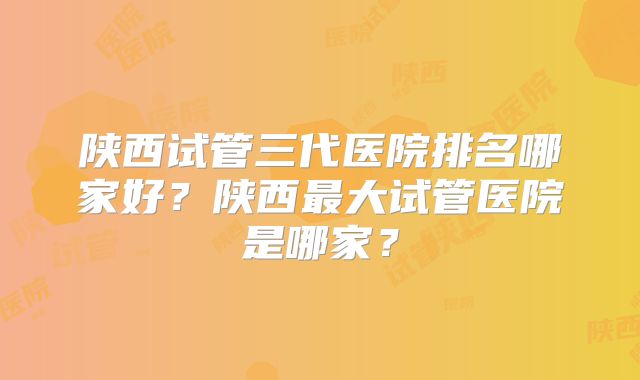 陕西试管三代医院排名哪家好？陕西最大试管医院是哪家？