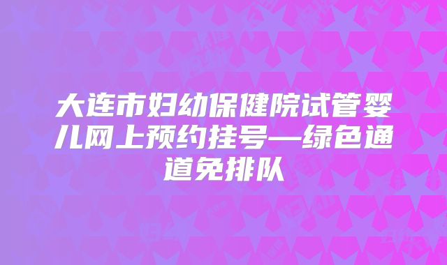 大连市妇幼保健院试管婴儿网上预约挂号—绿色通道免排队