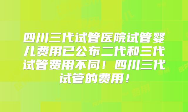 四川三代试管医院试管婴儿费用已公布二代和三代试管费用不同！四川三代试管的费用！