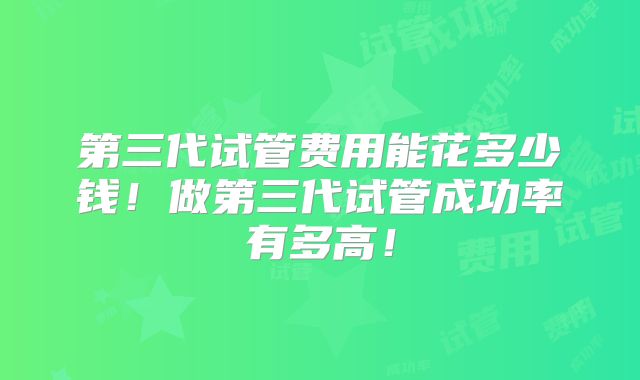 第三代试管费用能花多少钱！做第三代试管成功率有多高！