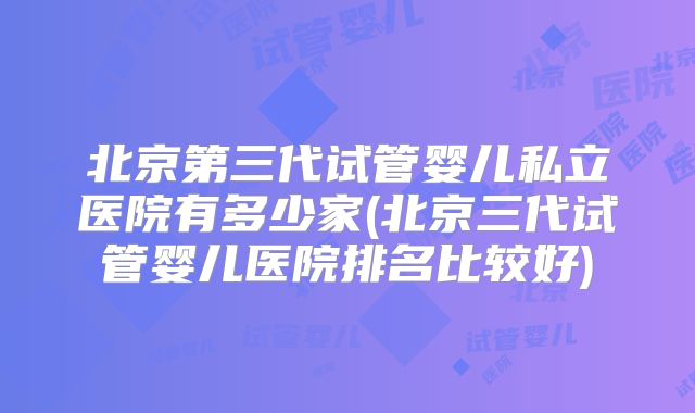 北京第三代试管婴儿私立医院有多少家(北京三代试管婴儿医院排名比较好)
