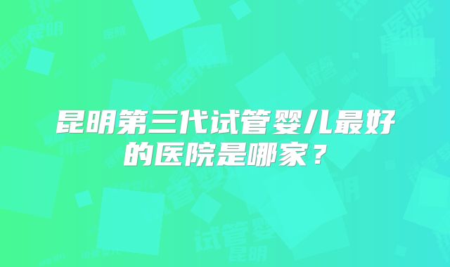 昆明第三代试管婴儿最好的医院是哪家？