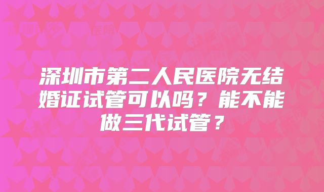 深圳市第二人民医院无结婚证试管可以吗?能不能做三代试管?