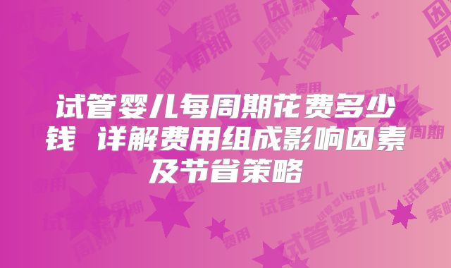 试管婴儿每周期花费多少钱 详解费用组成影响因素及节省策略