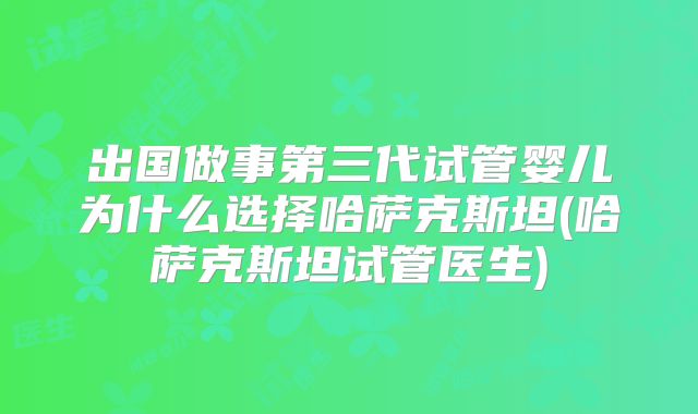 出国做事第三代试管婴儿为什么选择哈萨克斯坦(哈萨克斯坦试管医生)