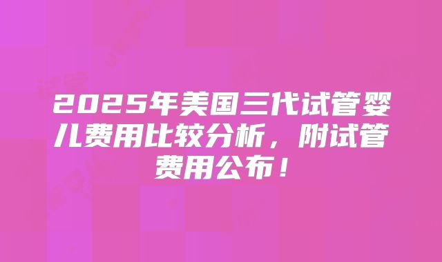 2025年美国三代试管婴儿费用比较分析,附试管费用公布!