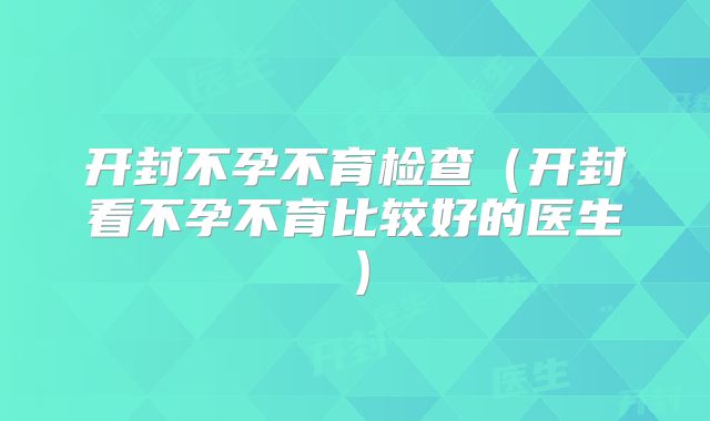 开封不孕不育检查（开封看不孕不育比较好的医生）