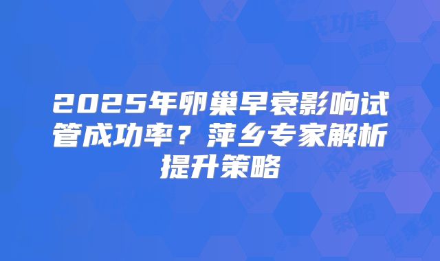 2025年卵巢早衰影响试管成功率？萍乡专家解析提升策略