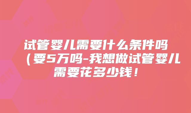 试管婴儿需要什么条件吗（要5万吗-我想做试管婴儿需要花多少钱！