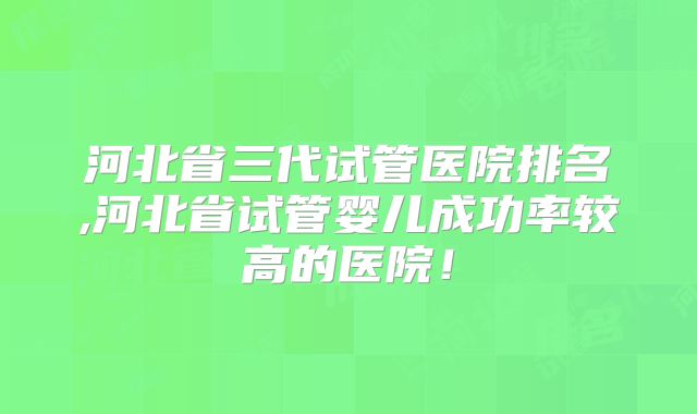 河北省三代试管医院排名,河北省试管婴儿成功率较高的医院！