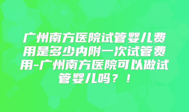广州南方医院试管婴儿费用是多少内附一次试管费用-广州南方医院可以做试管婴儿吗?!