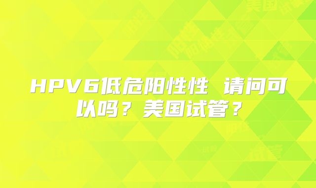 HPV6低危阳性性 请问可以吗？美国试管？