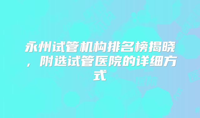 永州试管机构排名榜揭晓，附选试管医院的详细方式