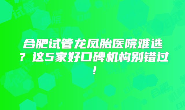 合肥试管龙凤胎医院难选?这5家好口碑机构别错过!
