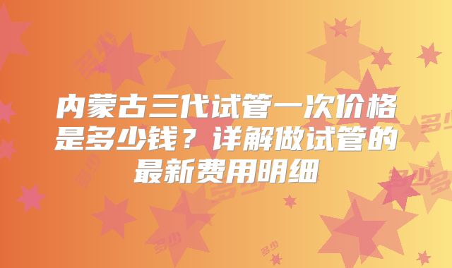 内蒙古三代试管一次价格是多少钱?详解做试管的最新费用明细