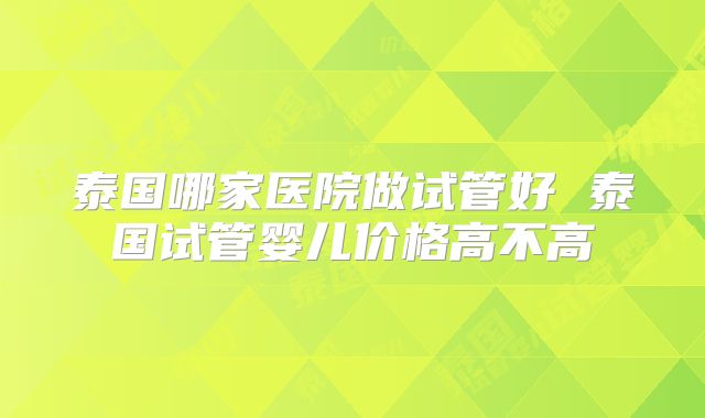 泰国哪家医院做试管好 泰国试管婴儿价格高不高