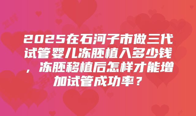 2025在石河子市做三代试管婴儿冻胚植入多少钱,冻胚移植后怎样才能增加试管成功率?