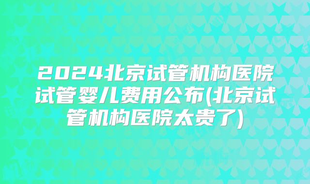2024北京试管机构医院试管婴儿费用公布(北京试管机构医院太贵了)